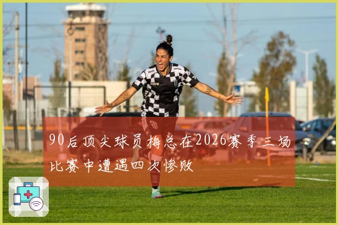 90后顶尖球员梅总在2026赛季三场比赛中遭遇四次惨败