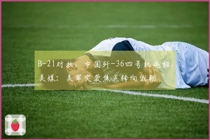 B-21对抗，中国歼-36四号机亮相，美媒：美军突袭焦点转向俄朝