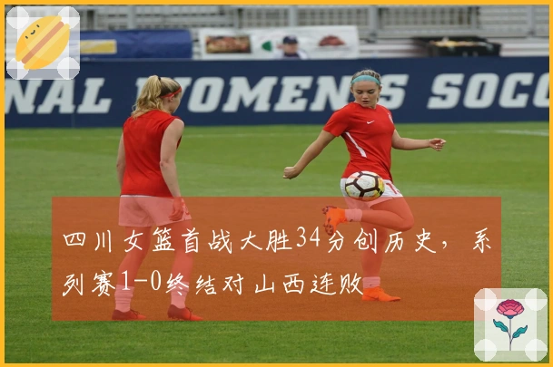 四川女篮首战大胜34分创历史，系列赛1-0终结对山西连败