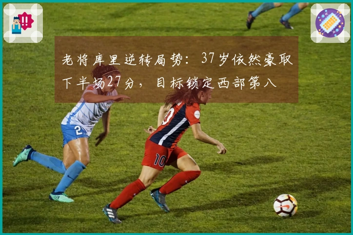 老将库里逆转局势：37岁依然豪取下半场27分，目标锁定西部第八