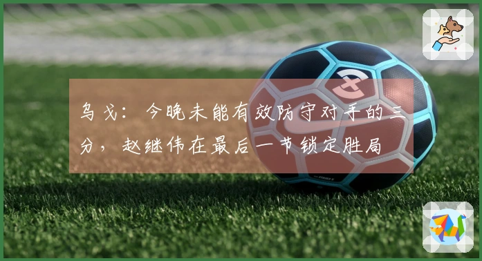 乌戈：今晚未能有效防守对手的三分，赵继伟在最后一节锁定胜局