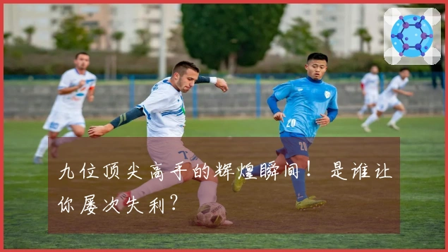 九位顶尖高手的辉煌瞬间！是谁让你屡次失利？