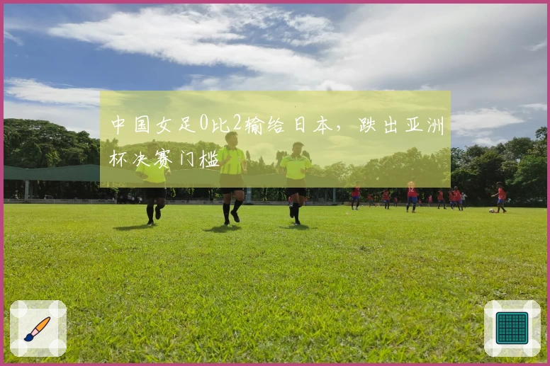 中国女足0比2输给日本，跌出亚洲杯决赛门槛