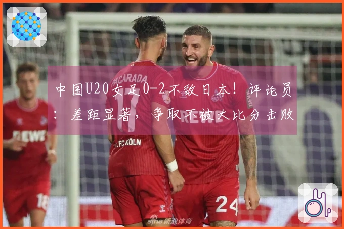 中国U20女足0-2不敌日本！评论员：差距显著，争取不被大比分击败