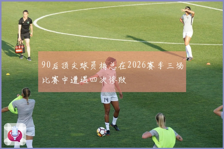 90后顶尖球员梅总在2026赛季三场比赛中遭遇四次惨败