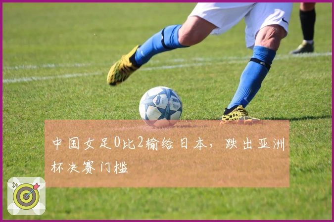 中国女足0比2输给日本，跌出亚洲杯决赛门槛