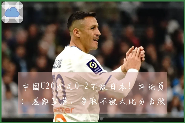 中国U20女足0-2不敌日本！评论员：差距显著，争取不被大比分击败